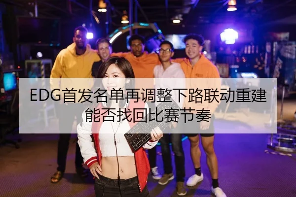 EDG首发名单再调整下路联动重建能否找回比赛节奏